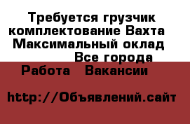 Требуется грузчик комплектование.Вахта. › Максимальный оклад ­ 79 200 - Все города Работа » Вакансии   